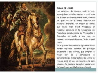 EL DUC DE LERMA Les relacions de Rubens amb la cort espanyola es manifestaren en la producció de Rubens en diverses temàtiques, una de les quals va ser el retrat, treballat de maneres diferents. Un model de retrat que tindrà molt d'èxit (Velázquez el repetiria) consistia en la recuperació de l’escultura renaixentista de Verrocchio i Donatello, els quals, al seu torn, es basaven en un prototipus de l’antic Imperi romà. En el quadre de Rubens la figura del noble militar espanyol destaca del paisatge exuberant i dels núvols, que omplen la major part de la composició; la personalitat de militar del duc de Lerma es reforça amb el fons de batalla a la part inferior. Cal destacar també el tractament del cavall que sembla levitar en l’espai. 