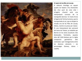 El rapte de les filles de Leucip.  El referent mitològic en aquest quadre de Rubens s’ha d'entendre des d'un punt de vista vital i al·legòric d'acord amb una interpretació correcta de la iconografia barroca. Es tracta d’una al·legoria de l’ànima humana, que és transportada al cel, cap on dirigeix la mirada una de les filles de Leucip, Hilària, mentre és presa per Càstor. És una interpretació ben personal del tema de l’èxtasi, ja treballat per Bernini en les seves escultures més destacades.  Tanmateix, aquesta obra del 1618 destaca per la rígida composició geomètrica dels contrastos i per l'antagonisme entre els diversos elements i els personatges (homes, dones i cavalls).  