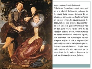 Autoretrat amb Isabella Brandt. Si la figura femenina és molt important en la producció de Rubens, cada una de les seves dues esposes informa de les situacions personals que l’autor reflectia en els seus retrats. En aquest quadre del 1609, Rubens està orgullós de presentar-se com un noble que centra la seva vida en dos grans ideals, l’espasa i la mà de l'esposa, Isabella Brandt. Una naturalesa exuberant embolcalla totes dues figures, que apareixen com a prototipus de vida burgesa, folgada i rica. L’elegància del vestuari (sobretot el d'ella) i dels gestos, la frondositat de l'entorn i la placidesa dels rostres són un exponent de la mentalitat de la societat flamenca de què participava plenament Rubens. 