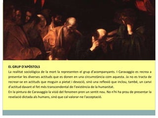 EL GRUP D’APÒSTOLS La realitat sociològica de la mort la representen el grup d’acompanyants. I Caravaggio es recrea a presentar les diverses actituds que es donen en una circumstància com aquesta. Ja no es tracta de recrear-se en actituds que moguin a pietat i devoció, sinó una reflexió que inclou, també, un canvi d’actitud davant el fet més transcendental de l’existència de la humanitat. En la pintura de Caravaggio la visió del fenomen pren un sentit nou. No n'hi ha prou de presentar la revelació dictada als humans, sinó que cal valorar-ne l'acceptació. 