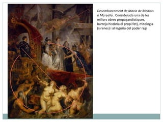 Desembarcament de Maria de Medicis  a Marsella .  Considerada una de les millors obres propagandístiques, barreja història el propi fet), mitologia (sirenes) i al·legoria del poder regi 