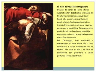La mare de Déu i Maria Magdalena Després del concili de Trento s’havia suscitat un fort debat sobre si la Mare de Déu havia mort com qualsevol ésser humà o bé si, com que era lliure del pecat original, havia experimentat un trànsit directament al cel sense haver de passar per la mort física. Caravaggio pren partit decidit per la primera posició ja que presenta la mort amb tota la cruesa i com a fenomen social.  Per Caravaggio, l’art consisteix a contraposar el valor moral de la vida quotidiana al valor intel·lectual de les teories. Per això el plor i el final de l’existència són prioritaris a altres postulats teòrics i doctrinals.  
