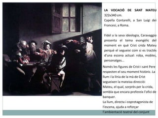 LA VOCACIÓ DE SANT MATEU  322x340 cm. Capella Contarelli, a San Luigi dei Francesi, a Roma. Fidel a la seva ideologia, Caravaggio presenta el tema evangèlic del moment en què Crist crida Mateu perquè el segueixi com si es tractés d’una escena actual: roba, mobles, personatges...  Només les figures de Crist i sant Pere respecten el seu moment històric. La llum i la línia de la mà de Crist segueixen la mateixa direcció: Mateu, el qual, sorprès per la crida, sembla que encara prefereix l’ofici de banquer. La llum, directa i coprotagonista de l’escena, ajuda a reforçar l’ambientació teatral del conjunt 