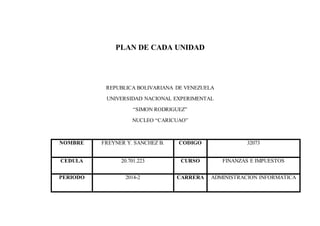 PLAN DE CADA UNIDAD 
REPUBLICA BOLIVARIANA DE VENEZUELA 
UNIVERSIDAD NACIONAL EXPERIMENTAL 
“SIMON RODRIGUEZ” 
NUCLEO “CARICUAO” 
NOMBRE FREYNER Y. SANCHEZ B. CODIGO 32073 
CEDULA 20.701.223 CURSO FINANZAS E IMPUESTOS 
PERIODO 2014-2 CARRERA ADMINISTRACION INFORMATICA 
 