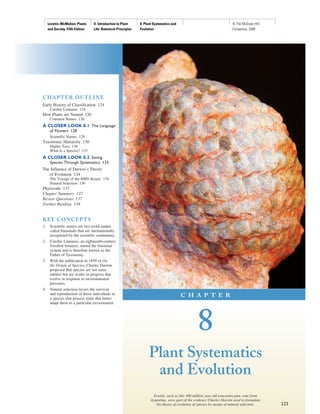 Levetin−McMahon: Plants      II. Introduction to Plant    8. Plant Systematics and                                  © The McGraw−Hill
     and Society, Fifth Edition   Life: Botanical Principles   Evolution                                                 Companies, 2008




C H A PT E R OU T L I N E
Early History of Classification 124
      Carolus Linnaeus 124
How Plants are Named 126
      Common Names 126
A CLOSER LOOK 8.1 The Language
      of Flowers 128
      Scientific Names 129
Taxonomic Hierarchy 130
      Higher Taxa 130
      What Is a Species? 131
A CLOSER LOOK 8.2 Saving
      Species Through Systematics 133
The Influence of Darwin’s Theory
   of Evolution 134
      The Voyage of the HMS Beagle 134
      Natural Selection 136
Phylocode 137
Chapter Summary 137
Review Questions 137
Further Reading 138


K EY C O N CE P T S
1.    Scientific names are two-word names
      called binomials that are internationally
      recognized by the scientific community.
2.    Carolus Linnaeus, an eighteenth-century
      Swedish botanist, started the binomial
      system and is therefore known as the
      Father of Taxonomy.
3.    With the publication in 1859 of On
      the Origin of Species, Charles Darwin
      proposed that species are not static
      entities but are works in progress that
      evolve in response to environmental
      pressures.
4.    Natural selection favors the survival
      and reproduction of those individuals in                                            C H A P T E R
      a species that possess traits that better
      adapt them to a particular environment.




                                                                                                   8
                                                                    Plant Systematics
                                                                     and Evolution
                                                                        Fossils, such as this 160 million year old arucarian pine cone from
                                                                      Argentina, were part of the evidence Charles Darwin used to formulate
                                                                         his theory of evolution of species by means of natural selection.    123
 