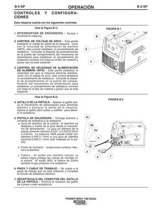 B-2-SPOPERACIÓNB-2-SP
POWER MIG® 180 DUAL
CONTROLES Y CONFIGURA-
CIONES
Esta máquina cuenta con los siguientes controles:
(Vea la Figura B.1)
1. INTERRUPTOR DE ENCENDIDO – Apaga y
enciende la máquina.
2. CONTROL DE VOLTAJE DE ARCO – Esta perilla
establece el voltaje de salida de la máquina. Junto
con la velocidad de alimentación de alambre
(WFS), este control establece un procedimiento de
soldadura. Consulte la etiqueta de procedimientos
en la puerta del compartimiento del mecanismo de
alimentación para establecer un procedimiento de
soldadura correcto con base en el tipo de material y
grosor que se está soldando.
3. CONTROL DE VELOCIDAD DE ALIMENTACIÓN
DE ALAMBRE (WFS) – Esta perilla establece la
velocidad con que la máquina alimenta alambre.
Junto con el voltaje de arco, este control establece
un procedimiento de soldadura. Consulte la etique-
ta de procedimientos en la puerta del compar-
timiento del mecanismo de alimentación para
establecer un procedimiento de soldadura correcto
con base en el tipo de material y grosor que se está
soldando.
(Vea la Figura B.2)
4. GATILLO DE LA PISTOLA – Aplanar el gatillo acti-
va al mecanismo de alimentación para alimentar
alambre y energiza la salida de la máquina.
Aplane el gatillo para soldar y suéltelo para deten-
er la soldadura.
5. PISTOLA DE SOLDADURA – Entrega alambre y
corriente de soldadura a la soldadora.
a. Guía de alambre de la pistola– el alambre se
desplaza a través de la guía desde el mecanis-
mo de alimentación. La guía de alambre de la
pistola alimenta alambre 0.025” a 0.035”(0.6mm
a 0.9mm). La máquina 180A puede soldar con
alambre 0.045”(1.1mm) si una guía de alambre
opcional 0.045”(1.1mm) está instalada en la pis-
tola.
b. Punta de Contacto – proporciona contacto eléc-
trico al alambre.
c. Tobera – Al soldar con alambre tubular, la
tobera negra protege las roscas de montaje en
la pistola. Al soldar MIG, la tobera de Cobre
canaliza el gas protector a la soldadura.
6. PINZA Y CABLE DE TRABAJO – Se sujeta a la
pieza de trabajo que se está soldando y completa
el circuito de soldadura eléctrico.
7. RECEPTÁCULO DEL CONECTOR DEL GATILLO
DE LA PISTOLA – Enchufe el conector del gatillo
de 4 pines a este receptáculo.
1
3
2
FIGURA B.1
FIGURA B.2
4
5a
5b
5
5c
6 7
.035"(0.9mm)
NR-211-MP
PRESIONAR
Carrete de
Alambre
 