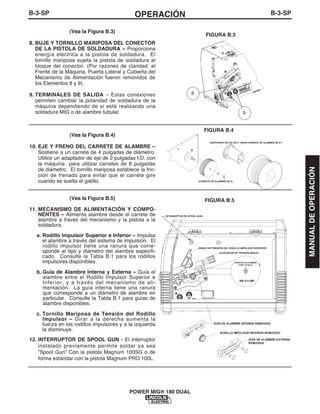 B-3-SPOPERACIÓNB-3-SP
POWER MIG® 180 DUAL
(Vea la Figura B.3)
8. BUJE Y TORNILLO MARIPOSA DEL CONECTOR
DE LA PISTOLA DE SOLDADURA – Proporciona
energía eléctrica a la pistola de soldadura. El
tornillo mariposa sujeta la pistola de soldadura al
bloque del conector. (Por razones de claridad, el
Frente de la Máquina, Puerta Lateral y Cubierta del
Mecanismo de Alimentación fueron removidos de
los Elementos 8 y 9).
9. TERMINALES DE SALIDA – Estas conexiones
permiten cambiar la polaridad de soldadura de la
máquina dependiendo de si está realizando una
soldadura MIG o de alambre tubular.
(Vea la Figura B.4)
10. EJE Y FRENO DEL CARRETE DE ALAMBRE –
Sostiene a un carrete de 4 pulgadas de diámetro.
Utilice un adaptador de eje de 2 pulgadas I.D. con
la máquina para utilizar carretes de 8 pulgadas
de diámetro. El tornillo mariposa establece la fric-
ción de frenado para evitar que el carrete gire
cuando se suelta el gatillo.
(Vea la Figura B.5)
11. MECANISMO DE ALIMENTACIÓN Y COMPO-
NENTES – Alimenta alambre desde el carrete de
alambre a través del mecanismo y la pistola a la
soldadura.
a. Rodillo Impulsor Superior e Inferior – Impulsa
el alambre a través del sistema de impulsión. El
rodillo impulsor tiene una ranura que corre-
sponde al tipo y diámetro del alambre especifi-
cado. Consulte la Tabla B.1 para los rodillos
impulsores disponibles.
b. Guía de Alambre Interna y Externa – Guía el
alambre entre el Rodillo Impulsor Superior e
Inferior, y a través del mecanismo de ali-
mentación. La guía interna tiene una ranura
que corresponde a un diámetro de alambre en
particular. Consulte la Tabla B.1 para guías de
alambre disponibles.
c. Tornillo Mariposa de Tensión del Rodillo
Impulsor – Girar a la derecha aumenta la
fuerza en los rodillos impulsores y a la izquierda
la disminuye.
12. INTERRUPTOR DE SPOOL GUN - El interruptor
instalado previamente permite soldar ya sea
“Spool Gun” Con la pistola Magnum 100SG o de
forma estándar con la pistola Magnum PRO 100L.
8
9
FIGURA B.3
FIGURA B.4
FIGURA B.5
NR-211-MP
INTERRUPTOR DE SPOOL GUN
CARRETE DE ALAMBRE
0.035" (0.9mm)
GUÍA DE ALAMBRE INTERNA REMOVIDA
RODILLO IMPULSOR INFERIOR REMOVIDO
GUÍA DE ALAMBRE EXTERNA
REMOVIDA
BRAZO DE PRESIÓN DEL RODILLO IMPULSOR SUPERIOR
AJUSTADOR DE TENSIÓN ABAJO
ADAPTADOR DE EJE DE 2" (PARA CARRETE DE ALAMBRE DE 8")
(CARRETE DE ALAMBRE DE 4)
MANUALDEOPERACIÓN
 