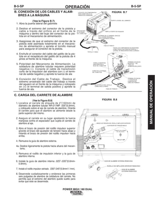 B-5-SPOPERACIÓNB-5-SP
POWER MIG® 180 DUAL
B. CONEXIÓN DE LOS CABLES Y ALAM-
BRES A LA MÁQUINA
(Vea la Figura B.7)
1. Abra la puerta lateral del gabinete
2. Deslice el extremo del conector de la pistola y
cable a través del orificio en el frente de la
máquina y dentro del buje del conector de la pis-
tola en el mecanismo de alimentación.
3. Asegúrese de que el extremo del conector de la
pistola esté asentado totalmente en el mecanis-
mo de alimentación y apriete el tornillo manual
para asegurar el conector de la pistola.
4. Enchufe el conector del cable del gatillo de la pis-
tola en el receptáculo del gatillo de la pistola de 4
pines al frente de la máquina.
5. Polaridad del Mecanismo de Alimentación. La
soldadura de alambre tubular requiere polaridad
negativa (-). Conecte el cable de transmisión
corto de la impulsión del alambre con (-) el termi-
nal de salida negativo y apriete la tuerca de ala
6. Conexión del Cable de Trabajo. Deslice el
extremo arrastrado del cable del trabajo a través
del agujero en el frente de la máquina y coloqúelo
en (+) el terminal de salida positivo y apriete la
tuerca de ala.
C. CARGA DEL CARRETE DE ALAMBRE
(Vea la Figura B.8)
1. Localice el carrete de etiqueta de 4"(102mm) de
diámetro de alambre tubular NR-211MP .035”(0.9mm),
y colóquelo sobre el eje de carrete de alambre. Oriente
el carrete para que el alambre se alimente desde la
parte superior del mismo.
2. Asegure el carrete en su lugar apretando la tuerca
mariposa contra el espaciador que sujeta el carrete de
alambre al eje.
3. Abra el brazo de presión del rodillo impulsor superior
girando el brazo del ajustador de tensión hacia abajo y
rotando el brazo de presión del rodillo impulsor hacia
arriba.
4. Remueva la guía de alambre externa.
4a. Deslice ligeramente la pistola hacia afuera del mecan-
ismo.
5. Remueva el rodillo de impulsión inferior y la guía de
alambre interna.
6. Instale la guía de alambre interna .025”-.035”(0.6mm-
0.9mm).
7. Instale el rodillo impulsor estriado .030”/.045”(0.8mm/1.1mm).
8. Desenrede cuidadosamente y enderece las primeras
seis pulgadas de alambre de soldadura del carrete. No
permita que el extremo del alambre quede suelto para
evitar que éste se desenrede.
PISTOLA Y CABLE
PINZA DE TRABAJO
CONECTOR DEL CABLE
(4 PINES)
EXTREMO DE LA TERMINAL (ENCAJA
EN EL BORNE INTERIOR,
VEA LA SIGUIENTE FIGURA)
DESLICE AQUÍ
EL EXTREMO
DEL CONECTOR
PUERTA LATERAL DEL GABINETE
ABRA LA PUERTA DE PASADOR
PINZA DE TRABAJO
RECEPTÁCULO DEL GATILLO
CONECTADO (4 PINES)
CONECTE EL EXTREMO
DEL CONECTOR
TODOS LOS COMPONENTES SE MUESTRAN
CONECTADOS (LAS PUERTAS FRONTAL Y
LATERAL SE REMOVIERON PARA CLARIDAD)
TERMINAL DE SALIDA
NEGATIVA “-” DEL
CABLE DE
ALIMENTACIÓN CORTO
TERMINAL DE SALIDA
"+" POSITIVA DE
CONEXIÓN DEL
CABLE DE TRABAJO
TORNILLO MARIPOSA
PARA APRETAR EL
BUJE DEL CONECTOR
LOCALICE LOS COMPONENTES
PARA CONECTARLOS AL
FRENTE DE LA MÁQUINA
FIGURA B.7
CARRETE DE ALAMBRE
DE .035" (0.9mm)
NR-211-MP
GUÍA DE ALAMBRE INTERNA REMOVIDA
RODILLO DE IMPULSIÓN INFERIOR REMOVIDO
GUÍA DE ALAMBRE
EXTERNA REMOVIDA
BRAZO DE PRESIÓN DEL RODILLO IMPULSOR SUPERIOR
AJUSTADOR DE TENSIÓN ABAJO
FIGURA B.8
MANUALDEOPERACIÓN
 