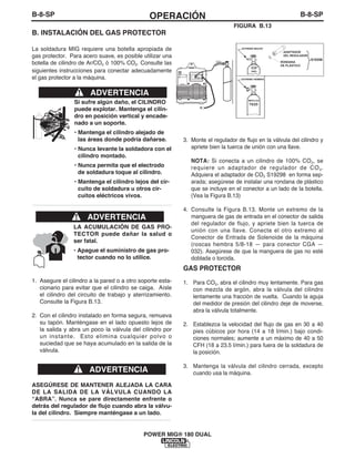 B-8-SPOPERACIÓNB-8-SP
POWER MIG® 180 DUAL
B. INSTALACIÓN DEL GAS PROTECTOR
La soldadura MIG requiere una botella apropiada de
gas protector. Para acero suave, es posible utilizar una
botella de cilindro de Ar/CO2 ó 100% CO2. Consulte las
siguientes instrucciones para conectar adecuadamente
el gas protector a la máquina.
Si sufre algún daño, el CILINDRO
puede explotar. Mantenga el cilin-
dro en posición vertical y encade-
nado a un soporte.
• Mantenga el cilindro alejado de
las áreas donde podría dañarse.
• Nunca levante la soldadora con el
cilindro montado.
• Nunca permita que el electrodo
de soldadura toque al cilindro.
• Mantenga el cilindro lejos del cir-
cuito de soldadura u otros cir-
cuitos eléctricos vivos.
------------------------------------------------------------------------
ADVERTENCIA
CO
S19298
100%
2
75/25
EXTREMO HEMBRA
EXTREMO MACHO
ADAPTADOR
DEL REGULADOR
RONDANA
DE PLÁSTICO
MEZCLAS
FIGURA B.13
LA ACUMULACIÓN DE GAS PRO-
TECTOR puede dañar la salud o
ser fatal.
• Apague el suministro de gas pro-
tector cuando no lo utilice.
1. Asegure el cilindro a la pared o a otro soporte esta-
cionario para evitar que el cilindro se caiga. Aísle
el cilindro del circuito de trabajo y aterrizamiento.
Consulte la Figura B.13.
2. Con el cilindro instalado en forma segura, remueva
su tapón. Manténgase en el lado opuesto lejos de
la salida y abra un poco la válvula del cilindro por
un instante. Esto elimina cualquier polvo o
suciedad que se haya acumulado en la salida de la
válvula.
ASEGÚRESE DE MANTENER ALEJADA LA CARA
DE LA SALIDA DE LA VÁLVULA CUANDO LA
“ABRA”. Nunca se pare directamente enfrente o
detrás del regulador de flujo cuando abra la válvu-
la del cilindro. Siempre manténgase a un lado.
------------------------------------------------------------------------
ADVERTENCIA
ADVERTENCIA
3. Monte el regulador de flujo en la válvula del cilindro y
apriete bien la tuerca de unión con una llave.
NOTA: Si conecta a un cilindro de 100% CO2, se
requiere un adaptador de regulador de CO2.
Adquiera el adaptador de CO2 S19298 en forma sep-
arada; asegúrese de instalar una rondana de plástico
que se incluye en el conector a un lado de la botella.
(Vea la Figura B.13)
4. Consulte la Figura B.13. Monte un extremo de la
manguera de gas de entrada en el conector de salida
del regulador de flujo, y apriete bien la tuerca de
unión con una llave. Conecte el otro extremo al
Conector de Entrada de Solenoide de la máquina
(roscas hembra 5/8-18 — para conector CGA —
032). Asegúrese de que la manguera de gas no esté
doblada o torcida.
GAS PROTECTOR
1. Para CO2, abra el cilindro muy lentamente. Para gas
con mezcla de argón, abra la válvula del cilindro
lentamente una fracción de vuelta. Cuando la aguja
del medidor de presión del cilindro deje de moverse,
abra la válvula totalmente.
2. Establezca la velocidad del flujo de gas en 30 a 40
pies cúbicos por hora (14 a 18 I/min.) bajo condi-
ciones normales; aumente a un máximo de 40 a 50
CFH (18 a 23.5 I/min.) para fuera de la soldadura de
la posición.
3. Mantenga la válvula del cilindro cerrada, excepto
cuando usa la máquina.
 