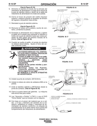 B-10-SPOPERACIÓNB-10-SP
POWER MIG® 180 DUAL
INSTALE LA PUNTA DE CONTACTO DE 0.025
INSTALE LA TOBERA DE COBRE
CORTE EL ALAMBRE SALIENTE
a 3/8"(9.5mm) desde
la tobera de Cobre
FIGURA B.19
(Vea la Figura B.16)
9. Alimente el alambre a través de la entrada del
mecanismo de alimentación a lo largo de la ranura de
la guía de alambre interna y dentro de la salida del
mecanismo de alimentación en el lado de la pistola.
10. Cierre el brazo de presión del rodillo impulsor
superior y asegure girando el ajustador de tensión
de regreso a la posición hacia arriba.
11. Reinstale la guía de alambre externa.
(Vea la Figura B.17)
12. Remueva la tobera de la pistola y punta de con-
tacto, y enderece la pistola.
13. Encienda la alimentación de la máquina y aplane
el gatillo de la pistola para alimentar el alambre a
través de la guía de alambre hasta que varias pul-
gadas de éste salgan del extremo roscado de la
pistola. (Vea la Figura B.18)
14. Cuando se suelta el gatillo, el carrete de alambre
no deberá desenrollarse. Ajuste el freno del car-
rete conforme a esto.
LAS PARTES MÓVILES Y EL CONTAC-
TO ELÉCTRICO PUEDEN PROVOCAR
LESIONES O SER FATALES
• Cuando el gatillo de la pistola se suelta,
los rodillos impulsores, carrete de
alambre y electrodo están
ELÉCTRICAMENTE VIVOS
(CALIENTES).
• Aléjese de las partes móviles y pun-
tos de presión.
• Mantenga todas las Puertas,
Cubiertas, páneles y guardas en
forma segura en su lugar.
NO REMUEVA U OCULTE ETIQUETAS
DE ADVERTENCIA.
------------------------------------------------------------------------
15. Instale la punta de contacto .025”(0.6mm).
16. Instalar la tobera de cobre de soldadura MIG en la
pistola.
17. Corte el alambre saliente a 3/8”(9.5mm) desde la
punta de contacto. (Vea la Figura B.19)
18. Cierre la puerta lateral del gabinete. La máquina
está ahora lista para soldar.
19. Lea "Aprenda a Soldar" (LTW1) o vea el DVD
“Cómo Soldar” que se incluyen con la máquina.
20. Con base en el grosor del material que va a sol-
dar, y el tipo y diámetro del alambre de la sol-
dadura, establezca el voltaje y velocidad de ali-
mentación de alambre conforme a la etiqueta de
procedimientos en la parte interior de la puerta del
compartimiento del mecanismo de alimentación.
CARRETE DE
ALAMBRE DE
0.025" (0.6mm)
M
IG
SÓLID O L-5
6
AJUSTADOR DE TENSIÓN
ASEGURADO EN POSICIÓN
RODILLO IMPULSOR
ASEGÚRESE DE QUE EL
ALAMBRE ESTÉ EN LA RANURA
DESLICE EL ALAMBRE EN
EL LADO DEL CONECTOR
DE LA PISTOLA
RODILLO DE PRESIÓN SUPERIOR
OPRIMIDO CONTRA EL RODILLO
IMPULSOR INFERIOR
DIRECCIÓN
DEL ALAMBRE
TOBERA REMOVIDA
PUNTA DE CONTACTO REMOVIDA
ENDERECE EL CABLE Y LA PISTOLA
EN ESTA POSICIÓN
CARRETE DE
ALAMBRE DE
0.025" (0.6mm)
MIG SÓLIDO
L-
56
CARRETE DE
ALAMBRE DE
0.025" (0.6mm)
MIG SÓLIDO
L-
56
PRESIONE EL GATILLO PARA
ACTIVAR EL ALAMBRE QUE
SE ALIMENTA A TRAVÉS
DE LA GUÍA
ALIMENTE EL ALAMBRE
APROXIMADAMENTE 4.00"
DEL EXTREMO DEL TUBO
DE LA PISTOLA
ROTACIÓN
ENCHUFE EL CABLE
DE ALIMENTACIÓN
INTERRUPTOR DE
ENCENDIDO/APAGADO
PINZA Y CABLE DE TRABAJO
FIGURA B.17
FIGURA B.18
FIGURA B.16
ADVERTENCIA
 