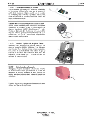 C-1-SPACCESORIOSC-1-SP
POWER MIG® 180 DUAL
K2525-1 - Kit de Temporizador de Punteo
Este kit, cuando está encendido, le permite establecer
un tiempo de soldadura fijo para que al apretar el
gatillo de la pistola, la máquina suelde por un periodo
de tiempo fijo de hasta 10 segundos. Ideal para
hacer soldaduras de punteo cuando se suelda en
hojas metálicas delgadas.
K2528-1 - Kit Innershield 045 (Para modelos de 230V)
Incluye todo lo necesario para soldar con un alambre
Innershield de diámetro 0.045. Incluye una guía de
alambre de pistola .0035/0.045 Magnum™ 100L,
Punta de Contacto 0.045, tobera sin gas, rodillo
impulsor estriado, guía de alambre interna 0.045, y un
carrete de 4.5kg (10 lb.) de alambre Innershield®
NR®-212 de 0.9mm (0.045").
K2532-1 - Antorcha “Spool Gun” Magnum 100SG
Diseñada para alimentar fácilmente alambres de
aluminio pequeños 0.030 ó 0.035 de 4" de diámetro
(carretes de 1lb.). Incluye pistola, kit de adaptador,
tres puntas de contacto 0.035 extra, tobera de gas y
carrete de alambre de soldadura de 0.035" de
diámetro Superglaze 4043. Empacado en un
gabinete de transporte fácil.
K2377-1 - Cubierta de Lona Pequeña
Protege su máquina cuando no está en uso. Hecha
de atractiva lona roja que demora la flama, es
resistente al moho y repelente al agua. Incluye un
bolsillo lateral conveniente para colocar la pistola de
soldadura.
Para las piezas opcionales y misceláneas adicionales
(Véase las Páginas de las Piezas)
 