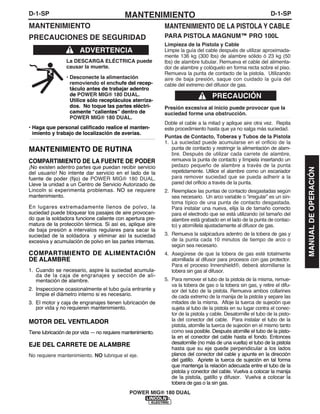 D-1-SPMANTENIMIENTOD-1-SP
POWER MIG® 180 DUAL
MANTENIMIENTO
PRECAUCIONES DE SEGURIDAD
La DESCARGA ELÉCTRICA puede
causar la muerte.
• Desconecte la alimentación
removiendo el enchufe del recep-
táculo antes de trabajar adentro
de POWER MIG® 180 DUAL.
Utilice sólo receptáculos aterriza-
dos. No toque las partes eléctri-
camente “calientes” dentro de
POWER MIG® 180 DUAL.
• Haga que personal calificado realice el manten-
imiento y trabajo de localización de averías.
------------------------------------------------------------------------
MANTENIMIENTO DE RUTINA
COMPARTIMIENTO DE LA FUENTE DE PODER
¡No existen adentro partes que puedan recibir servicio
del usuario! No intente dar servicio en el lado de la
fuente de poder (fijo) de POWER MIG® 180 DUAL.
Lleve la unidad a un Centro de Servicio Autorizado de
Lincoln si experimenta problemas. NO se requiere
mantenimiento.
En lugares extremadamente llenos de polvo, la
suciedad puede bloquear los pasajes de aire provocan-
do que la soldadora funcione caliente con apertura pre-
matura de la protección térmica. Si así es, aplique aire
de baja presión a intervalos regulares para sacar la
suciedad de la soldadora y eliminar así la suciedad
excesiva y acumulación de polvo en las partes internas.
COMPARTIMIENTO DE ALIMENTACIÓN
DE ALAMBRE
1. Cuando se necesario, aspire la suciedad acumula-
da de la caja de engranajes y sección de ali-
mentación de alambre.
2. Inspeccione ocasionalmente el tubo guía entrante y
limpie el diámetro interno si es necesario.
3. El motor y caja de engranajes tienen lubricación de
por vida y no requieren mantenimiento.
MOTOR DEL VENTILADOR
Tiene lubricación de por vida — no requiere mantenimiento.
EJE DEL CARRETE DE ALAMBRE
No requiere mantenimiento. NO lubrique el eje.
ADVERTENCIA
MANTENIMIENTO DE LA PISTOLA Y CABLE
PARA PISTOLA MAGNUM™ PRO 100L
Limpieza de la Pistola y Cable
Limpie la guía del cable después de utilizar aproximada-
mente 136 kg (300 lbs) de alambre sólido ó 23 kg (50
lbs) de alambre tubular. Remueva el cable del alimenta-
dor de alambre y colóquelo en forma recta sobre el piso.
Remueva la punta de contacto de la pistola. Utilizando
aire de baja presión, saque con cuidado la guía del
cable del extremo del difusor de gas.
Presión excesiva al inicio puede provocar que la
suciedad forme una obstrucción.
Doble el cable a la mitad y aplique aire otra vez. Repita
este procedimiento hasta que ya no salga más suciedad.
Puntas de Contacto, Toberas y Tubos de la Pistola
1. La suciedad puede acumularse en el orificio de la
punta de contacto y restringir la alimentación de alam-
bre. Después de utilizar cada carrete de alambre,
remueva la punta de contacto y límpiela insertando un
pedazo pequeño de alambre a través de la punta
repetidamente. Utilice el alambre como un escariador
para remover suciedad que se pueda adherir a la
pared del orificio a través de la punta.
2. Reemplace las puntas de contacto desgastadas según
sea necesario. Un arco variable o “irregular” es un sín-
toma típico de una punta de contacto desgastada.
Para instalar una nueva, elija la de tamaño correcto
para el electrodo que se está utilizando (el tamaño del
alambre está grabado en el lado de la punta de contac-
to) y atorníllela ajustadamente al difusor de gas.
3. Remueva la salpicadura adentro de la tobera de gas y
de la punta cada 10 minutos de tiempo de arco o
según sea necesario.
4. Asegúrese de que la tobera de gas esté totalmente
atornillada al difusor para procesos con gas protector.
Para el proceso Innershield®, deberá atornillarse la
tobera sin gas al difusor.
5. Para remover el tubo de la pistola de la misma, remue-
va la tobera de gas o la tobera sin gas, y retire el difu-
sor del tubo de la pistola. Remueva ambos collarines
de cada extremo de la manija de la pistola y separe las
mitades de la misma. Afloje la tuerca de sujeción que
sujeta al tubo de la pistola en su lugar contra el conec-
tor de la pistola y cable. Desatornille el tubo de la pisto-
la del conector del cable. Para instalar el tubo de la
pistola, atornille la tuerca de sujeción en el mismo tanto
como sea posible. Después atornille el tubo de la pisto-
la en el conector del cable hasta el fondo. Entonces
desatornille (no más de una vuelta) el tubo de la pistola
hasta que su eje quede perpendicular a los lados
planos del conector del cable y apunte en la dirección
del gatillo. Apriete la tuerca de sujeción en tal forma
que mantenga la relación adecuada entre el tubo de la
pistola y conector del cable. Vuelva a colocar la manija
de la pistola, gatillo y difusor. Vuelva a colocar la
tobera de gas o la sin gas.
PRECAUCIÓN
MANUALDEOPERACIÓN
 