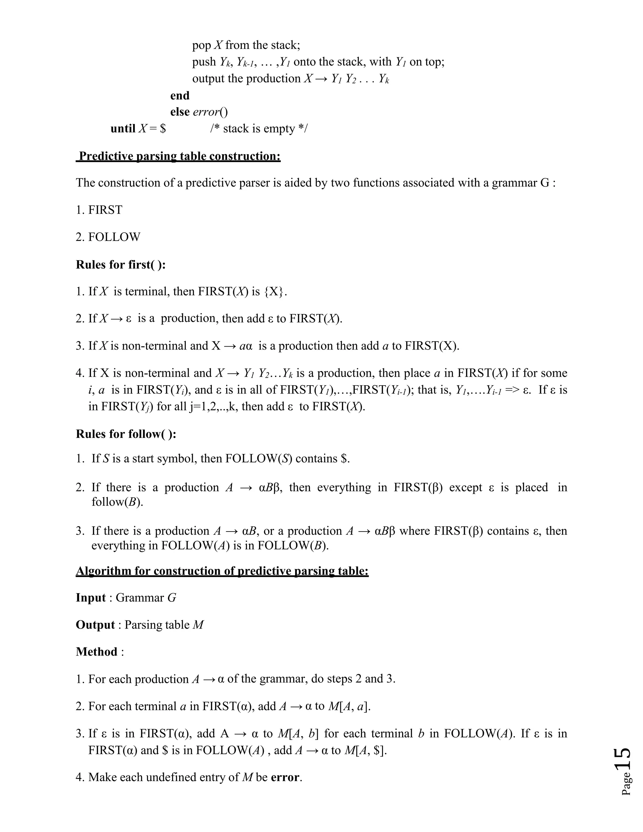 Page
15
pop X from the stack;
push Yk, Yk-1, … ,Y1 onto the stack, with Y1 on top;
output the production X → Y1 Y2 . . . Yk
end
else error()
until X = $ /* stack is empty */
Predictive parsing table construction:
The construction of a predictive parser is aided by two functions associated with a grammar G :
1. FIRST
2. FOLLOW
Rules for first( ):
1. If X is terminal, then FIRST(X) is {X}.
2. If X → ε is a production, then add ε to FIRST(X).
3. If X is non-terminal and X → aα is a production then add a to FIRST(X).
4. If X is non-terminal and X → Y1 Y2…Yk is a production, then place a in FIRST(X) if for some
i, a is in FIRST(Yi), and ε is in all of FIRST(Y1),…,FIRST(Yi-1); that is, Y1,….Yi-1 => ε. If ε is
in FIRST(Yj) for all j=1,2,..,k, then add ε to FIRST(X).
Rules for follow( ):
1. If S is a start symbol, then FOLLOW(S) contains $.
2. If there is a production A → αBβ, then everything in FIRST(β) except ε is placed in
follow(B).
3. If there is a production A → αB, or a production A → αBβ where FIRST(β) contains ε, then
everything in FOLLOW(A) is in FOLLOW(B).
Algorithm for construction of predictive parsing table:
Input : Grammar G
Output : Parsing table M
Method :
1. For each production A → α of the grammar, do steps 2 and 3.
2. For each terminal a in FIRST(α), add A → α to M[A, a].
3. If ε is in FIRST(α), add A → α to M[A, b] for each terminal b in FOLLOW(A). If ε is in
FIRST(α) and $ is in FOLLOW(A) , add A → α to M[A, $].
4. Make each undefined entry of M be error.
 