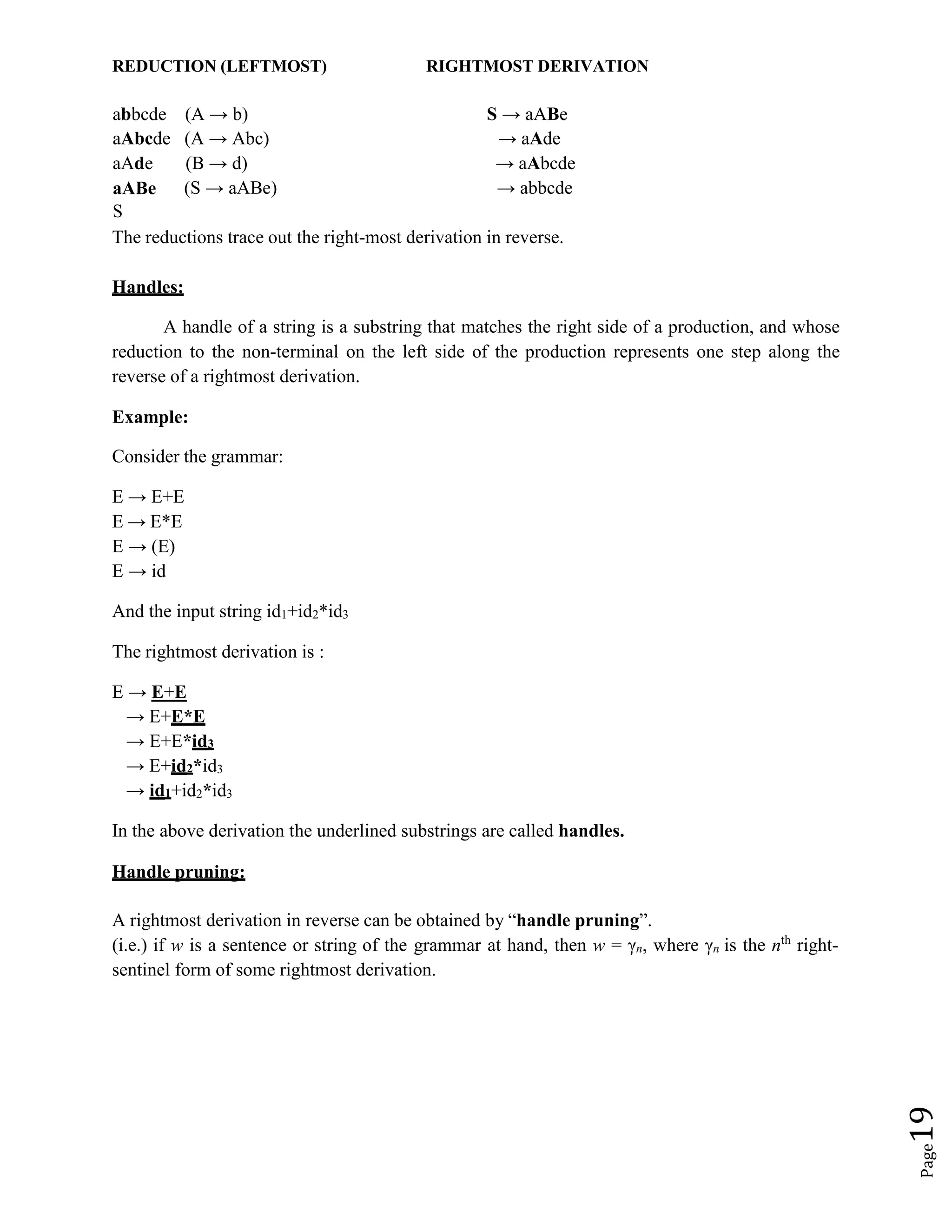 Page
19
REDUCTION (LEFTMOST) RIGHTMOST DERIVATION
abbcde (A → b) S → aABe
aAbcde (A → Abc) → aAde
aAde (B → d) → aAbcde
aABe (S → aABe) → abbcde
S
The reductions trace out the right-most derivation in reverse.
Handles:
A handle of a string is a substring that matches the right side of a production, and whose
reduction to the non-terminal on the left side of the production represents one step along the
reverse of a rightmost derivation.
Example:
Consider the grammar:
E → E+E
E → E*E
E → (E)
E → id
And the input string id1+id2*id3
The rightmost derivation is :
E → E+E
→ E+E*E
→ E+E*id3
→ E+id2*id3
→ id1+id2*id3
In the above derivation the underlined substrings are called handles.
Handle pruning:
A rightmost derivation in reverse can be obtained by “handle pruning”.
(i.e.) if w is a sentence or string of the grammar at hand, then w = γn, where γn is the nth
right-
sentinel form of some rightmost derivation.
 