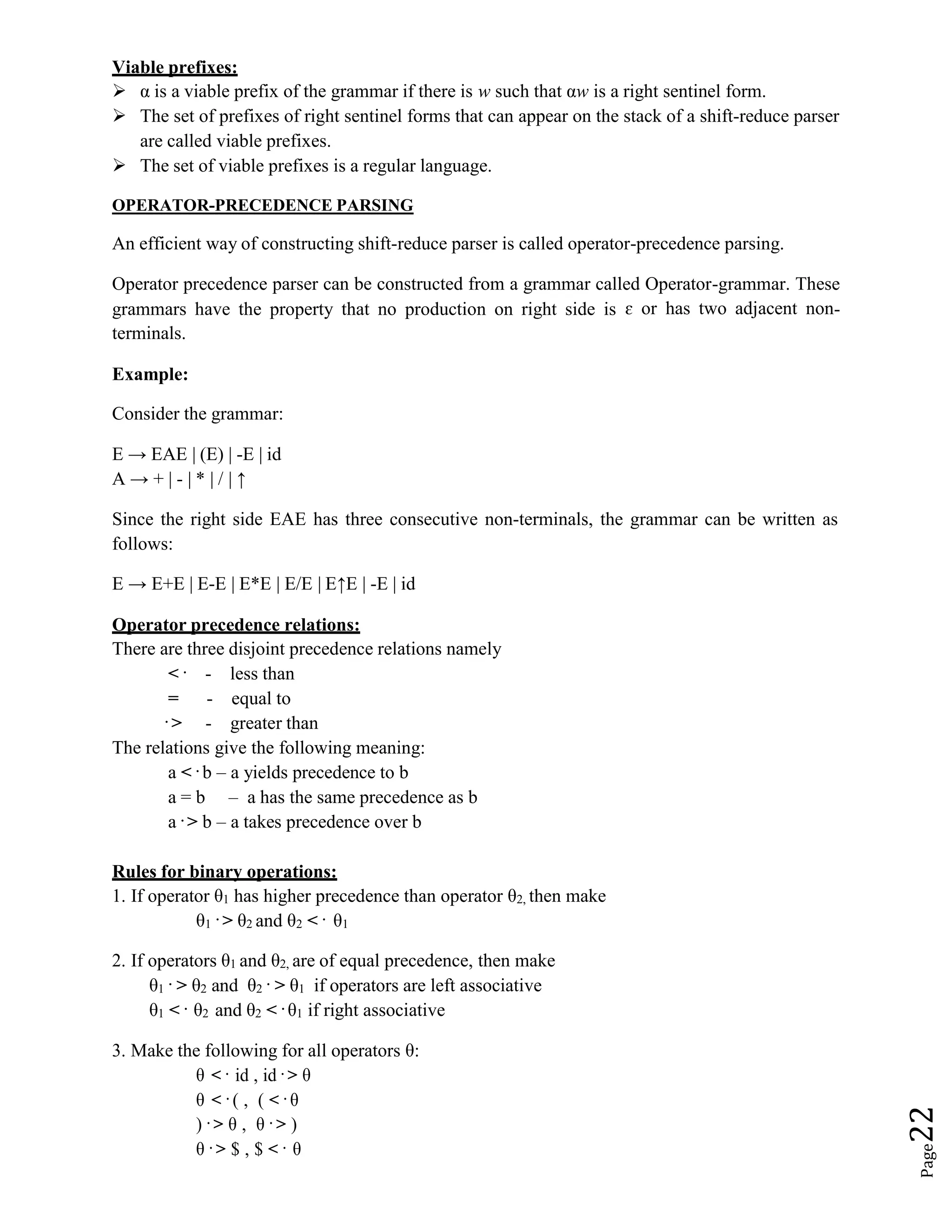 Page
22
Viable prefixes:
 α is a viable prefix of the grammar if there is w such that αw is a right sentinel form.
 The set of prefixes of right sentinel forms that can appear on the stack of a shift-reduce parser
are called viable prefixes.
 The set of viable prefixes is a regular language.
OPERATOR-PRECEDENCE PARSING
An efficient way of constructing shift-reduce parser is called operator-precedence parsing.
Operator precedence parser can be constructed from a grammar called Operator-grammar. These
grammars have the property that no production on right side is ɛ or has two adjacent non-
terminals.
Example:
Consider the grammar:
E → EAE | (E) | -E | id
A → + | - | * | / | ↑
Since the right side EAE has three consecutive non-terminals, the grammar can be written as
follows:
E → E+E | E-E | E*E | E/E | E↑E | -E | id
Operator precedence relations:
There are three disjoint precedence relations namely
< . - less than
= - equal to
. > - greater than
The relations give the following meaning:
a < . b – a yields precedence to b
a = b – a has the same precedence as b
a . > b – a takes precedence over b
Rules for binary operations:
1. If operator θ1 has higher precedence than operator θ2, then make
θ1
. > θ2 and θ2 < . θ1
2. If operators θ1 and θ2, are of equal precedence, then make
θ1
. > θ2 and θ2
. > θ1 if operators are left associative
θ1 < . θ2 and θ2 < . θ1 if right associative
3. Make the following for all operators θ:
θ < . id , id . > θ
θ < . ( , ( < . θ
) . > θ , θ . > )
θ . > $ , $ < . θ
 