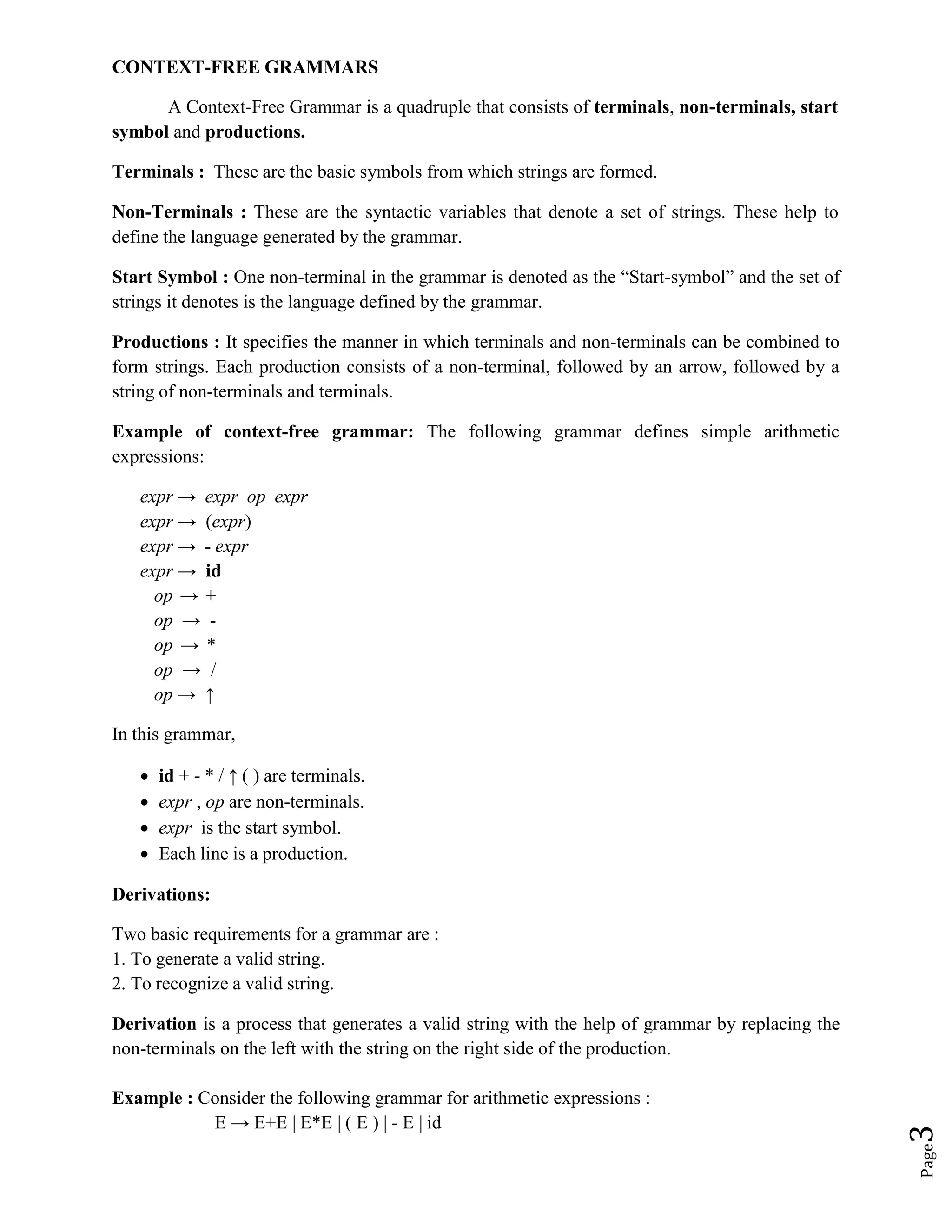 Page
3
CONTEXT-FREE GRAMMARS
A Context-Free Grammar is a quadruple that consists of terminals, non-terminals, start
symbol and productions.
Terminals : These are the basic symbols from which strings are formed.
Non-Terminals : These are the syntactic variables that denote a set of strings. These help to
define the language generated by the grammar.
Start Symbol : One non-terminal in the grammar is denoted as the “Start-symbol” and the set of
strings it denotes is the language defined by the grammar.
Productions : It specifies the manner in which terminals and non-terminals can be combined to
form strings. Each production consists of a non-terminal, followed by an arrow, followed by a
string of non-terminals and terminals.
Example of context-free grammar: The following grammar defines simple arithmetic
expressions:
expr → expr op expr
expr → (expr)
expr → - expr
expr → id
op → +
op → -
op → *
op → /
op → ↑
In this grammar,
 id + - * / ↑ ( ) are terminals.
 expr , op are non-terminals.
 expr is the start symbol.
 Each line is a production.
Derivations:
Two basic requirements for a grammar are :
1. To generate a valid string.
2. To recognize a valid string.
Derivation is a process that generates a valid string with the help of grammar by replacing the
non-terminals on the left with the string on the right side of the production.
Example : Consider the following grammar for arithmetic expressions :
E → E+E | E*E | ( E ) | - E | id
 