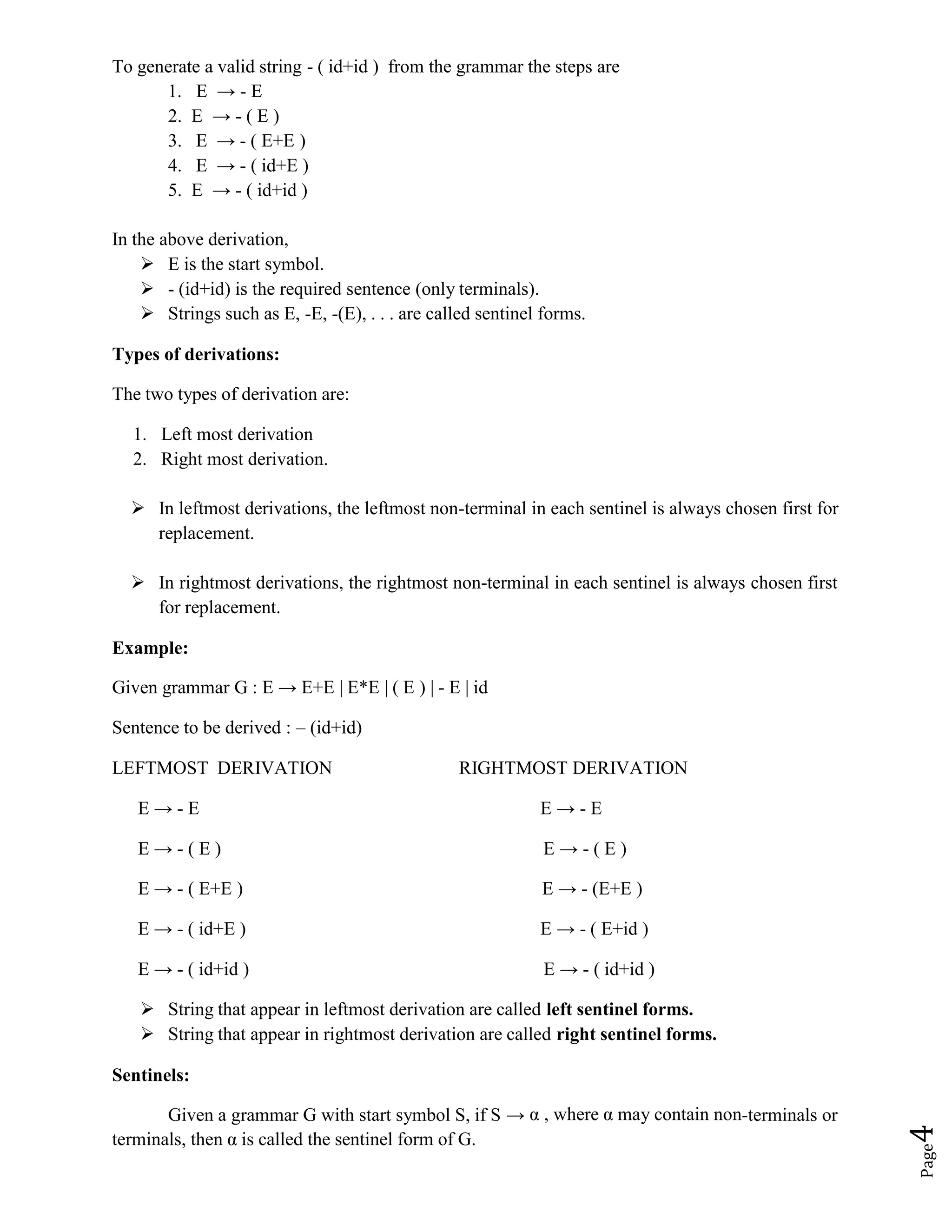 Page
4
To generate a valid string - ( id+id ) from the grammar the steps are
1. E → - E
2. E → - ( E )
3. E → - ( E+E )
4. E → - ( id+E )
5. E → - ( id+id )
In the above derivation,
 E is the start symbol.
 - (id+id) is the required sentence (only terminals).
 Strings such as E, -E, -(E), . . . are called sentinel forms.
Types of derivations:
The two types of derivation are:
1. Left most derivation
2. Right most derivation.
 In leftmost derivations, the leftmost non-terminal in each sentinel is always chosen first for
replacement.
 In rightmost derivations, the rightmost non-terminal in each sentinel is always chosen first
for replacement.
Example:
Given grammar G : E → E+E | E*E | ( E ) | - E | id
Sentence to be derived : – (id+id)
LEFTMOST DERIVATION RIGHTMOST DERIVATION
E → - E E → - E
E → - ( E ) E → - ( E )
E → - ( E+E ) E → - (E+E )
E → - ( id+E ) E → - ( E+id )
E → - ( id+id ) E → - ( id+id )
 String that appear in leftmost derivation are called left sentinel forms.
 String that appear in rightmost derivation are called right sentinel forms.
Sentinels:
Given a grammar G with start symbol S, if S → α , where α may contain non-terminals or
terminals, then α is called the sentinel form of G.
 