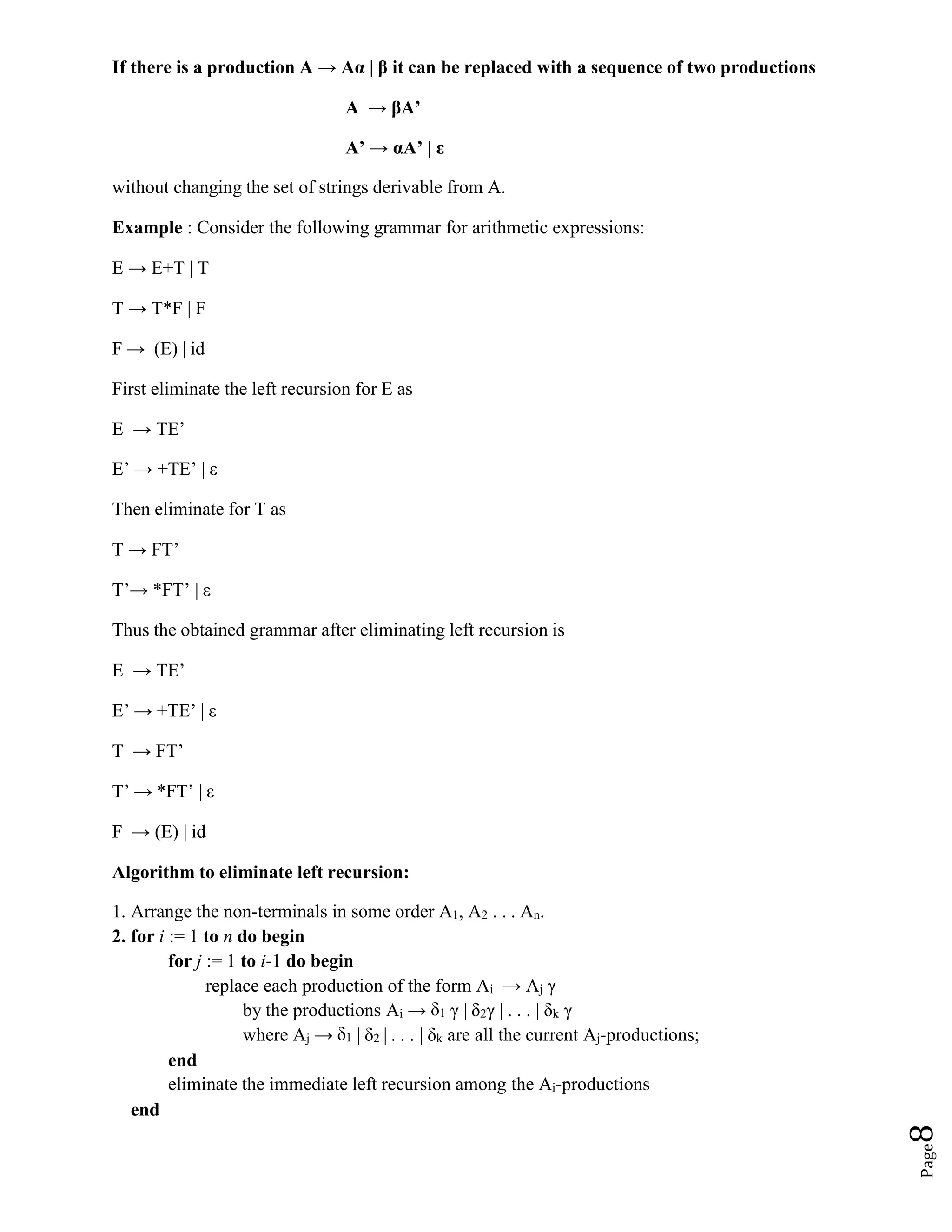 Page
8
If there is a production A → Aα | β it can be replaced with a sequence of two productions
A → βA’
A’ → αA’ | ε
without changing the set of strings derivable from A.
Example : Consider the following grammar for arithmetic expressions:
E → E+T | T
T → T*F | F
F → (E) | id
First eliminate the left recursion for E as
E → TE’
E’ → +TE’ | ε
Then eliminate for T as
T → FT’
T’→ *FT’ | ε
Thus the obtained grammar after eliminating left recursion is
E → TE’
E’ → +TE’ | ε
T → FT’
T’ → *FT’ | ε
F → (E) | id
Algorithm to eliminate left recursion:
1. Arrange the non-terminals in some order A1, A2 . . . An.
2. for i := 1 to n do begin
for j := 1 to i-1 do begin
replace each production of the form Ai → Aj γ
by the productions Ai → δ1 γ | δ2γ | . . . | δk γ
where Aj → δ1 | δ2 | . . . | δk are all the current Aj-productions;
end
eliminate the immediate left recursion among the Ai-productions
end
 