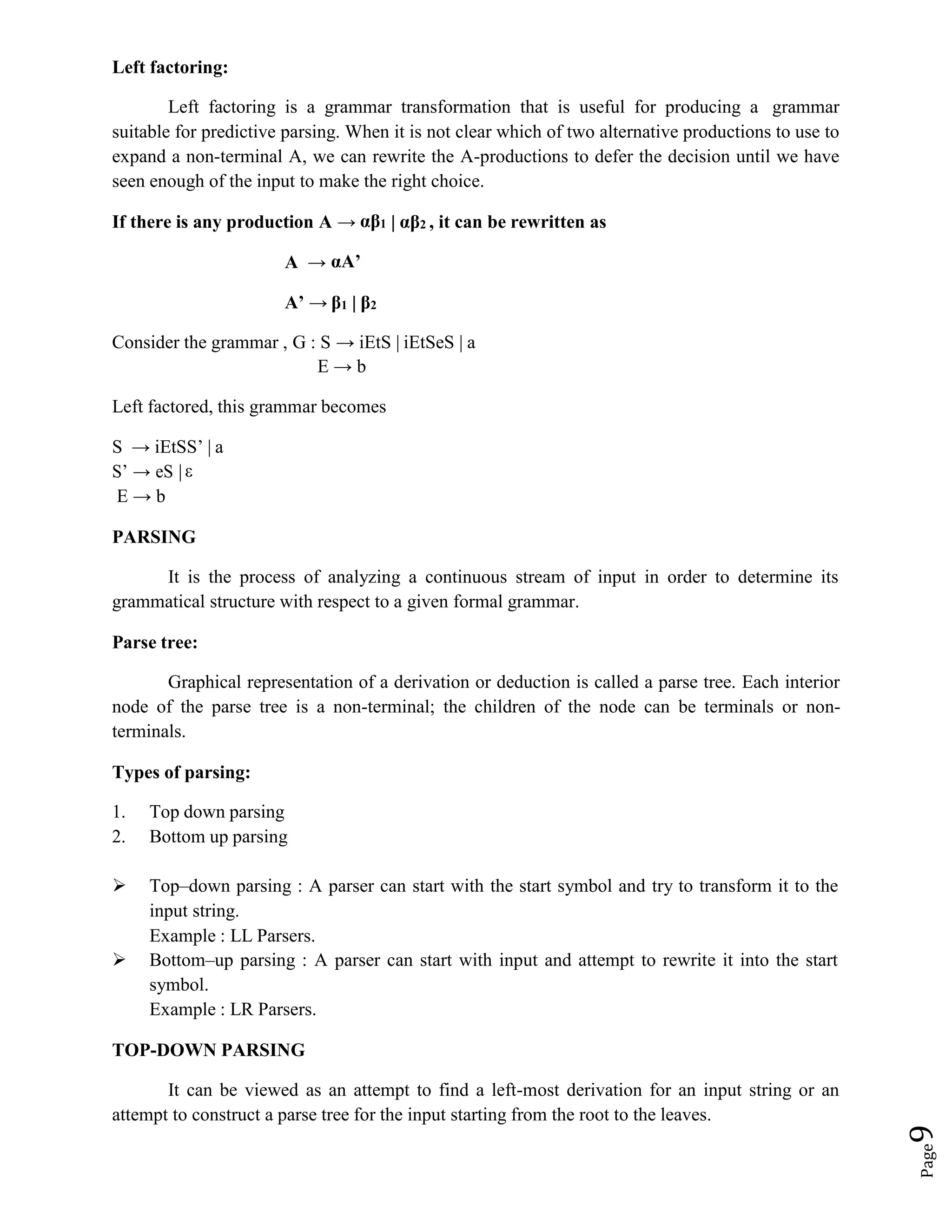 Page
9
Left factoring:
Left factoring is a grammar transformation that is useful for producing a grammar
suitable for predictive parsing. When it is not clear which of two alternative productions to use to
expand a non-terminal A, we can rewrite the A-productions to defer the decision until we have
seen enough of the input to make the right choice.
If there is any production A → αβ1 | αβ2 , it can be rewritten as
A → αA’
A’ → β1 | β2
Consider the grammar , G : S → iEtS | iEtSeS | a
E → b
Left factored, this grammar becomes
S → iEtSS’ | a
S’ → eS | ε
E → b
PARSING
It is the process of analyzing a continuous stream of input in order to determine its
grammatical structure with respect to a given formal grammar.
Parse tree:
Graphical representation of a derivation or deduction is called a parse tree. Each interior
node of the parse tree is a non-terminal; the children of the node can be terminals or non-
terminals.
Types of parsing:
1. Top down parsing
2. Bottom up parsing
 Top–down parsing : A parser can start with the start symbol and try to transform it to the
input string.
Example : LL Parsers.
 Bottom–up parsing : A parser can start with input and attempt to rewrite it into the start
symbol.
Example : LR Parsers.
TOP-DOWN PARSING
It can be viewed as an attempt to find a left-most derivation for an input string or an
attempt to construct a parse tree for the input starting from the root to the leaves.
 