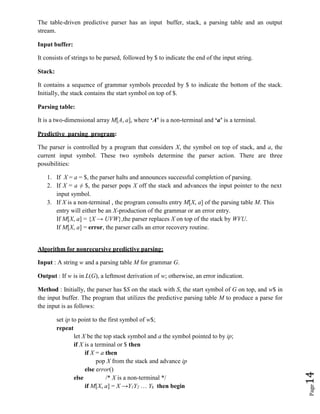 Page
14
The table-driven predictive parser has an input buffer, stack, a parsing table and an output
stream.
Input buffer:
It consists of strings to be parsed, followed by $ to indicate the end of the input string.
Stack:
It contains a sequence of grammar symbols preceded by $ to indicate the bottom of the stack.
Initially, the stack contains the start symbol on top of $.
Parsing table:
It is a two-dimensional array M[A, a], where ‘A’ is a non-terminal and ‘a’ is a terminal.
Predictive parsing program:
The parser is controlled by a program that considers X, the symbol on top of stack, and a, the
current input symbol. These two symbols determine the parser action. There are three
possibilities:
1. If X = a = $, the parser halts and announces successful completion of parsing.
2. If X = a ≠ $, the parser pops X off the stack and advances the input pointer to the next
input symbol.
3. If X is a non-terminal , the program consults entry M[X, a] of the parsing table M. This
entry will either be an X-production of the grammar or an error entry.
If M[X, a] = {X → UVW},the parser replaces X on top of the stack by WVU.
If M[X, a] = error, the parser calls an error recovery routine.
Algorithm for nonrecursive predictive parsing:
Input : A string w and a parsing table M for grammar G.
Output : If w is in L(G), a leftmost derivation of w; otherwise, an error indication.
Method : Initially, the parser has $S on the stack with S, the start symbol of G on top, and w$ in
the input buffer. The program that utilizes the predictive parsing table M to produce a parse for
the input is as follows:
set ip to point to the first symbol of w$;
repeat
let X be the top stack symbol and a the symbol pointed to by ip;
if X is a terminal or $ then
if X = a then
pop X from the stack and advance ip
else error()
else /* X is a non-terminal */
if M[X, a] = X →Y1Y2 … Yk then begin
 