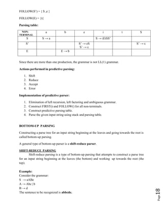 Page
18
FOLLOW(S’) = { $ ,e }
FOLLOW(E) = {t}
Parsing table:
NON-
TERMINAL
a b e i t $
S S → a S → iEtSS’
S’ S’ → eS
S’ → ε
S’ → ε
E E → b
Since there are more than one production, the grammar is not LL(1) grammar.
Actions performed in predictive parsing:
1. Shift
2. Reduce
3. Accept
4. Error
Implementation of predictive parser:
1. Elimination of left recursion, left factoring and ambiguous grammar.
2. Construct FIRST() and FOLLOW() for all non-terminals.
3. Construct predictive parsing table.
4. Parse the given input string using stack and parsing table.
BOTTOM-UP PARSING
Constructing a parse tree for an input string beginning at the leaves and going towards the root is
called bottom-up parsing.
A general type of bottom-up parser is a shift-reduce parser.
SHIFT-REDUCE PARSING
Shift-reduce parsing is a type of bottom-up parsing that attempts to construct a parse tree
for an input string beginning at the leaves (the bottom) and working up towards the root (the
top).
Example:
Consider the grammar:
S → aABe
A → Abc | b
B → d
The sentence to be recognized is abbcde.
 