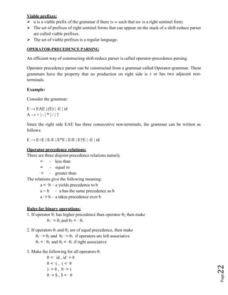 Page
22
Viable prefixes:
 α is a viable prefix of the grammar if there is w such that αw is a right sentinel form.
 The set of prefixes of right sentinel forms that can appear on the stack of a shift-reduce parser
are called viable prefixes.
 The set of viable prefixes is a regular language.
OPERATOR-PRECEDENCE PARSING
An efficient way of constructing shift-reduce parser is called operator-precedence parsing.
Operator precedence parser can be constructed from a grammar called Operator-grammar. These
grammars have the property that no production on right side is ɛ or has two adjacent non-
terminals.
Example:
Consider the grammar:
E → EAE | (E) | -E | id
A → + | - | * | / | ↑
Since the right side EAE has three consecutive non-terminals, the grammar can be written as
follows:
E → E+E | E-E | E*E | E/E | E↑E | -E | id
Operator precedence relations:
There are three disjoint precedence relations namely
< . - less than
= - equal to
. > - greater than
The relations give the following meaning:
a < . b – a yields precedence to b
a = b – a has the same precedence as b
a . > b – a takes precedence over b
Rules for binary operations:
1. If operator θ1 has higher precedence than operator θ2, then make
θ1
. > θ2 and θ2 < . θ1
2. If operators θ1 and θ2, are of equal precedence, then make
θ1
. > θ2 and θ2
. > θ1 if operators are left associative
θ1 < . θ2 and θ2 < . θ1 if right associative
3. Make the following for all operators θ:
θ < . id , id . > θ
θ < . ( , ( < . θ
) . > θ , θ . > )
θ . > $ , $ < . θ
 