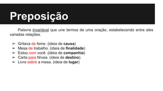 Preposição
Palavra invariável que une termos de uma oração, estabelecendo entre eles
variadas relações.
➢ Gritava de fome. (ideia de causa)
➢ Mesa de trabalho. (ideia de finalidade)
➢ Estou com você. (ideia de companhia)
➢ Carta para Nívea. (ideia de destino)
➢ Livro sobre a mesa. (ideia de lugar)
 
