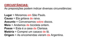CIRCUSTÂNCIAS:
As preposições podem indicar diversas circunstâncias:
Lugar = Moramos em São Paulo.
Causa = Ela gritava de raiva.
Assunto = Conversamos sobre discos.
Meio = Andamos de bicicleta ontem.
Posse = Esta é a casa da Clarissa.
Matéria = Comprei um casaco de lã.
Origem = As encomendas vieram da Argentina.
 