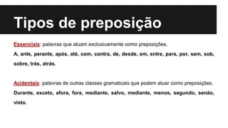 Tipos de preposição
Essenciais: palavras que atuam exclusivamente como preposições.
A, ante, perante, após, até, com, contra, de, desde, em, entre, para, por, sem, sob,
sobre, trás, atrás.
Acidentais: palavras de outras classes gramaticais que podem atuar como preposições.
Durante, exceto, afora, fora, mediante, salvo, mediante, menos, segundo, senão,
visto.
 