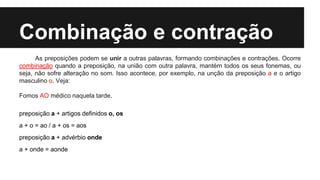 Combinação e contração
As preposições podem se unir a outras palavras, formando combinações e contrações. Ocorre
combinação quando a preposição, na união com outra palavra, mantém todos os seus fonemas, ou
seja, não sofre alteração no som. Isso acontece, por exemplo, na unção da preposição a e o artigo
masculino o. Veja:
Fomos AO médico naquela tarde.
preposição a + artigos definidos o, os
a + o = ao / a + os = aos
preposição a + advérbio onde
a + onde = aonde
 