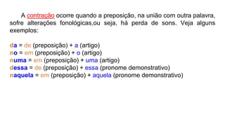 A contração ocorre quando a preposição, na união com outra palavra,
sofre alterações fonológicas,ou seja, há perda de sons. Veja alguns
exemplos:
da = de (preposição) + a (artigo)
no = em (preposição) + o (artigo)
numa = em (preposição) + uma (artigo)
dessa = de (preposição) + essa (pronome demonstrativo)
naquela = em (preposição) + aquela (pronome demonstrativo)
 