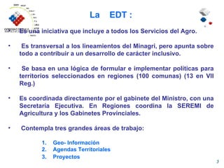 La  EDT : Es una iniciativa que incluye a todos los Servicios del Agro. Es transversal a los lineamientos del Minagri, pero apunta sobre todo a contribuir a un desarrollo de carácter inclusivo. Se basa en una lógica de formular e implementar políticas para territorios seleccionados en regiones (100 comunas) (13 en VII Reg.) Es coordinada directamente por el gabinete del Ministro, con una Secretaría Ejecutiva. En Regiones coordina la SEREMI de Agricultura y los Gabinetes Provinciales. Contempla tres grandes áreas de trabajo: Geo- Información Agendas Territoriales Proyectos 
