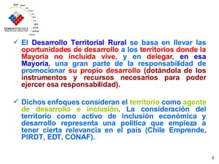 El  Desarrollo Territorial Rural  se basa en llevar las   oportunidades de desarrollo  a los   territorios donde la Mayoría no incluida vive , y en   delegar ,  en esa Mayoría ,  una gran parte de la responsabilidad de promocionar  su propio desarrollo   (dotándola de los instrumentos y recursos necesarios para poder ejercer esa responsabilidad).   Dichos enfoques consideran e l   territorio   como  agente de desarrollo   e inclusión .  L a consideración del territorio como activo de inclusión económica y desarrollo representa una política que empieza a tener cierta relevancia en el país (Chile Emprende, PIRDT, EDT, CONAF). 