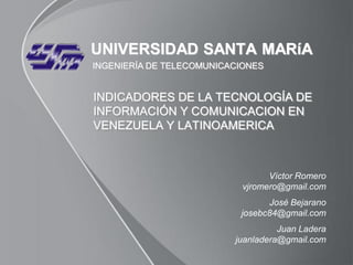 UNIVERSIDAD SANTA MARíA
INGENIERÍA DE TELECOMUNICACIONES


INDICADORES DE LA TECNOLOGÍA DE
INFORMACIÓN Y COMUNICACION EN
VENEZUELA Y LATINOAMERICA



                                  Víctor Romero
                            vjromero@gmail.com
                                 José Bejarano
                           josebc84@gmail.com
                                    Juan Ladera
                          juanladera@gmail.com
 