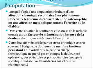 Le stress de l’étiologie de
l’amputation
Lorsqu’il s’agit d’une amputation résultant d’une
 affection chronique secondaire à un phénomène
 infectieux tel qu’une ostéo-arthrite, une ostéomyélite
 ou une affection métabolique comme l’artérite ou le
 diabète.
Dans cette situation la souffrance et le stress de la maladie
 causale est un facteur de mémorisation intense de la
 douleur chronique antérieure à l’amputation.
Cette douleur mémorisée par un stress chronique est très
 souvent à l’origine de douleurs de membre fantôme
 persistant et invalidant si la prise en charge
 thérapeutique ne prend pas en compte la douleur pré-
 opératoire, per opératoire et post-opératoire (analgésie
 spécifique réalisée par les médecins anesthésistes-
 réanimateurs.)
 