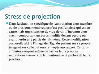 Stress de projection
Dans la situation spécifique de l’amputation d’un membre
 ou de plusieurs membres, ce n’est pas l’anxiété qui est en
 cause mais une situation de vide devant l’inconnu d’un
 avenir comportant un corps modifié devant perdre ou
 ayant perdu une partie de lui-même. Cette modification
 corporelle altère l’image de l’Ego du patient sur sa propre
 image et sur celle qui sera renvoyée aux autres. Certains
 amputés essayent même de cacher leurs propres
 mutilations vis-à-vis de leur entourage et parfois de leurs
 proches.
 