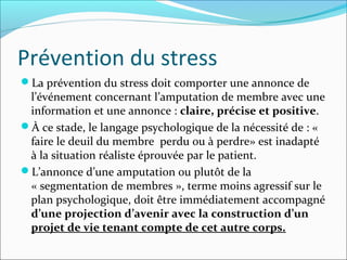 Prévention du stress
La prévention du stress doit comporter une annonce de
 l’événement concernant l’amputation de membre avec une
 information et une annonce : claire, précise et positive.
À ce stade, le langage psychologique de la nécessité de : «
 faire le deuil du membre perdu ou à perdre» est inadapté
 à la situation réaliste éprouvée par le patient.
L’annonce d’une amputation ou plutôt de la
 « segmentation de membres », terme moins agressif sur le
 plan psychologique, doit être immédiatement accompagné
 d’une projection d’avenir avec la construction d’un
 projet de vie tenant compte de cet autre corps.
 