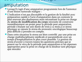 Le stress selon l’étiologie
amputation
Lorsqu’il s’agit d’une amputation programmée lors de l’annonce
 d’une lésion tumorale maligne :
L’indication n’est pas discutable et la gestion de la fatalité avec
 préparation rapide à l’acte d’amputation dans un contexte le
 plus souvent peu douloureux mais nécessitant la prise en charge
 du stress de modification du corps nécessite de construire
 immédiatement un projet pour la période post amputation,
 période s’étalant sur une durée de trois à 12 mois.à ce stress
 physique se rajoute le stress du pronostic oncologique beaucoup
 plus difficile à prendre en compte.
Dans cette situation le stress est bien contrôlé par une prise en
 charge multidisciplinaire médicale et paramédicale avec un
 temps d’hospitalisation le plus court possible. La gestion du
 stress d’avenir à travers toutes les questions précises qui se
 posent sur le vécu de la période post amputation et les réponses
 appropriées pour la prise en charge de la douleur tant physique
 que morales
 