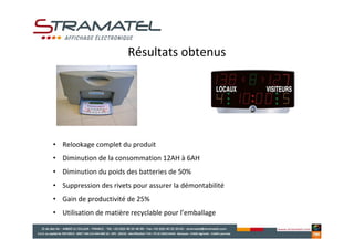 Résultats obtenus




• Relookage complet du produit
• Diminution de la consommation 12AH à 6AH
• Diminution du poids des batteries de 50%
• Suppression des rivets pour assurer la démontabilité
• Gain de productivité de 25%
• Utilisation de matière recyclable pour l’emballage
 