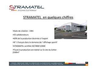 STRAMATEL en quelques chiffres


•Date de création : 1981
•35 collaborateurs
•60% de la production destinée à l’export
•N° 1 français dans le domaine de l ’affichage sportif
•STRAMATEL certifiée ISO 9000 V2000
•Toute la production est réalisé sur le site du Cellier
2500m²
 
