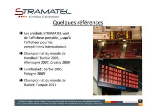 Quelques références
Les produits STRAMATEL vont
de l’afficheur portable, jusqu’à
l’afficheur pour les
compétitions internationale.
Championnat du monde de
Handball: Tunisie 2005,
Allemagne 2007, Croatie 2009
Eurobasket : Serbie 2005,
Pologne 2009
Championnat du monde de
Basket: Turquie 2011
 