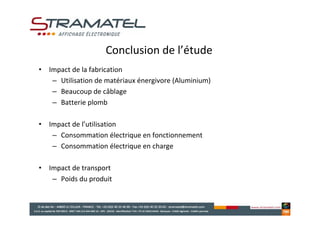Conclusion de l’étude
• Impact de la fabrication
   – Utilisation de matériaux énergivore (Aluminium)
   – Beaucoup de câblage
   – Batterie plomb

• Impact de l’utilisation
   – Consommation électrique en fonctionnement
   – Consommation électrique en charge

• Impact de transport
   – Poids du produit
 