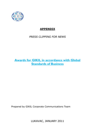 APPENDIX


              PRESS CLIPPING FOR NEWS




  Awards for GIKIL in accordance with Global
            Standards of Business




Prepared by GIKIL Corporate Communications Team




               LUKAVAC, JANUARY 2011
 