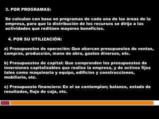 3. POR PROGRAMAS:

Se calculan con base en programas de cada una de las áreas de la
empresa, para que la distribución de los recursos se dirija a las
actividades que reditúen mayores beneficios.

 4. POR SU UTILIZACIÓN:

a) Presupuestos de operación: Que abarcan presupuestos de ventas,
compras, producción, mano de obra, gastos diversos, etc.

b) Presupuestos de capital: Que comprenden los presupuestos de
inversiones capitalizables que realiza la empresa, y de activos fijos
tales como maquinaria y equipo, edificios y construcciones,
mobiliario, etc.

c) Presupuesto financiero: En el se contemplan; balance, estado de
resultados, flujo de caja, etc.
 