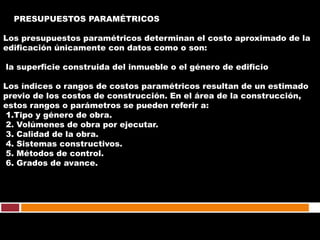 PRESUPUESTOS PARAMÉTRICOS

Los presupuestos paramétricos determinan el costo aproximado de la
edificación únicamente con datos como o son:

la superficie construida del inmueble o el género de edificio

Los índices o rangos de costos paramétricos resultan de un estimado
previo de los costos de construcción. En el área de la construcción,
estos rangos o parámetros se pueden referir a:
1.Tipo y género de obra.
2. Volúmenes de obra por ejecutar.
3. Calidad de la obra.
4. Sistemas constructivos.
5. Métodos de control.
6. Grados de avance.
 
