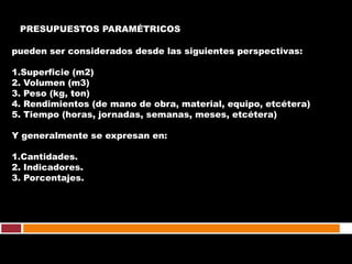 PRESUPUESTOS PARAMÉTRICOS

pueden ser considerados desde las siguientes perspectivas:

1.Superficie (m2)
2. Volumen (m3)
3. Peso (kg, ton)
4. Rendimientos (de mano de obra, material, equipo, etcétera)
5. Tiempo (horas, jornadas, semanas, meses, etcétera)

Y generalmente se expresan en:

1.Cantidades.
2. Indicadores.
3. Porcentajes.
 