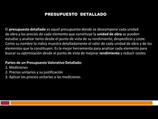 PRESUPUESTO DETALLADO


El presupuesto detallado es aquel presupuesto donde se descompone cada unidad
de obra y los precios de cada elemento que constituye la unidad de obra se pueden
estudiar y analizar tanto desde el punto de vista de su rendimiento, desperdicio y coste.
Como su nombre lo indica muestra detalladamente el valor de cada unidad de obra y de los
elementos que la constituyen. Es la mejor herramienta para analizar cada elemento para
buscar su optimización desde el punto de vista de mejorar rendimiento y reducir costes.

Partes de un Presupuesto Valorativo Detallado:
1. Mediciones
2. Precios unitarios y su justificación
3. Aplicar los precios unitarios a las mediciones.
 