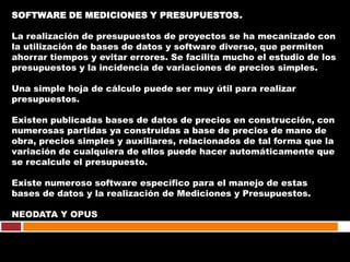 SOFTWARE DE MEDICIONES Y PRESUPUESTOS.

La realización de presupuestos de proyectos se ha mecanizado con
la utilización de bases de datos y software diverso, que permiten
ahorrar tiempos y evitar errores. Se facilita mucho el estudio de los
presupuestos y la incidencia de variaciones de precios simples.

Una simple hoja de cálculo puede ser muy útil para realizar
presupuestos.

Existen publicadas bases de datos de precios en construcción, con
numerosas partidas ya construidas a base de precios de mano de
obra, precios simples y auxiliares, relacionados de tal forma que la
variación de cualquiera de ellos puede hacer automáticamente que
se recalcule el presupuesto.

Existe numeroso software específico para el manejo de estas
bases de datos y la realización de Mediciones y Presupuestos.

NEODATA Y OPUS
 