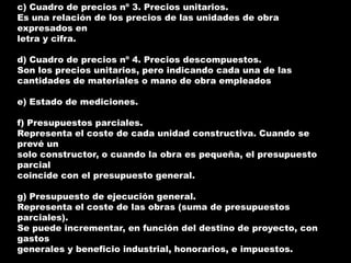 c) Cuadro de precios nº 3. Precios unitarios.
Es una relación de los precios de las unidades de obra
expresados en
letra y cifra.

d) Cuadro de precios nº 4. Precios descompuestos.
Son los precios unitarios, pero indicando cada una de las
cantidades de materiales o mano de obra empleados

e) Estado de mediciones.

f) Presupuestos parciales.
Representa el coste de cada unidad constructiva. Cuando se
prevé un
solo constructor, o cuando la obra es pequeña, el presupuesto
parcial
coincide con el presupuesto general.

g) Presupuesto de ejecución general.
Representa el coste de las obras (suma de presupuestos
parciales).
Se puede incrementar, en función del destino de proyecto, con
gastos
generales y beneficio industrial, honorarios, e impuestos.
 