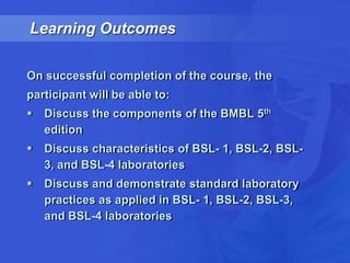 Learning Outcomes,[object Object],On successful completion of the course, the,[object Object],participant will be able to: ,[object Object],Discuss the components of the BMBL 5th edition,[object Object],Discuss characteristics of BSL- 1, BSL-2, BSL-3, and BSL-4 laboratories,[object Object],Discuss and demonstrate standard laboratory practices as applied in BSL- 1, BSL-2, BSL-3, and BSL-4 laboratories,[object Object]
